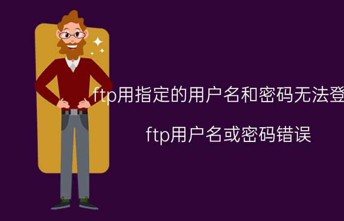 ftp用指定的用户名和密码无法登录 ftp用户名或密码错误？